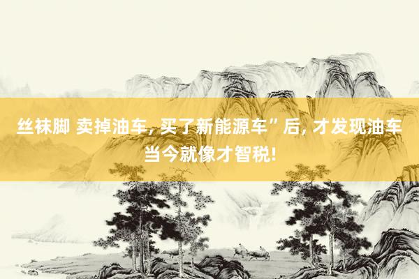 丝袜脚 卖掉油车， 买了新能源车”后， 才发现油车当今就像才智税!