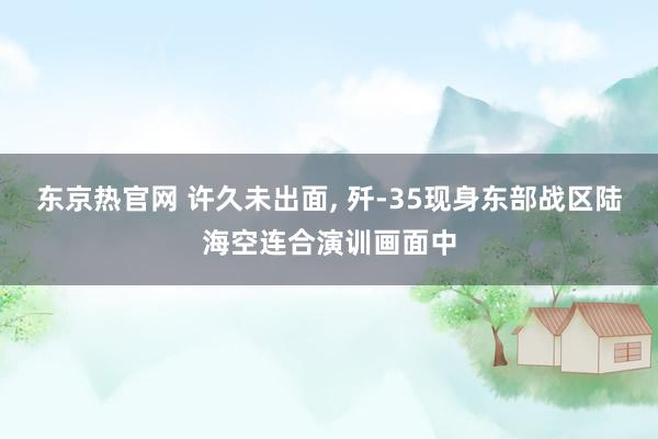 东京热官网 许久未出面, 歼-35现身东部战区陆海空连合演训画面中