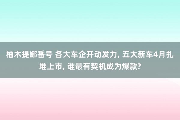 柚木提娜番号 各大车企开动发力, 五大新车4月扎堆上市, 谁最有契机成为爆款?