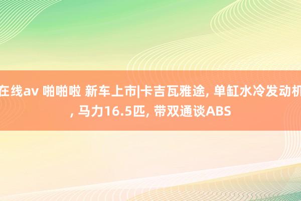 在线av 啪啪啦 新车上市|卡吉瓦雅途, 单缸水冷发动机, 马力16.5匹, 带双通谈ABS