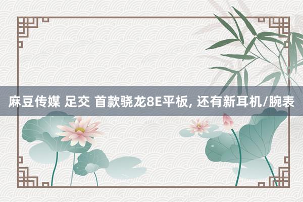 麻豆传媒 足交 首款骁龙8E平板， 还有新耳机/腕表