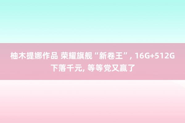 柚木提娜作品 荣耀旗舰“新卷王”， 16G+512G下落千元， 等等党又赢了