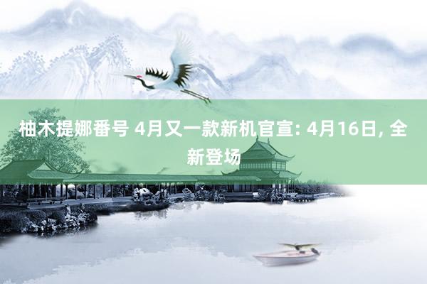 柚木提娜番号 4月又一款新机官宣: 4月16日, 全新登场