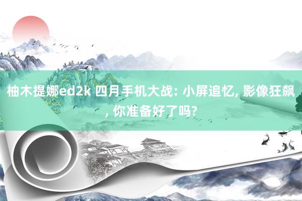 柚木提娜ed2k 四月手机大战: 小屏追忆, 影像狂飙, 你准备好了吗?