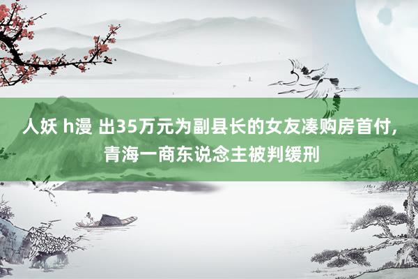 人妖 h漫 出35万元为副县长的女友凑购房首付， 青海一商东说念主被判缓刑