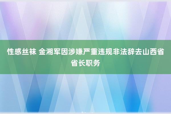 性感丝袜 金湘军因涉嫌严重违规非法辞去山西省省长职务
