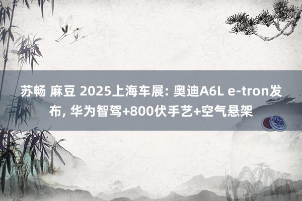 苏畅 麻豆 2025上海车展: 奥迪A6L e-tron发布， 华为智驾+800伏手艺+空气悬架