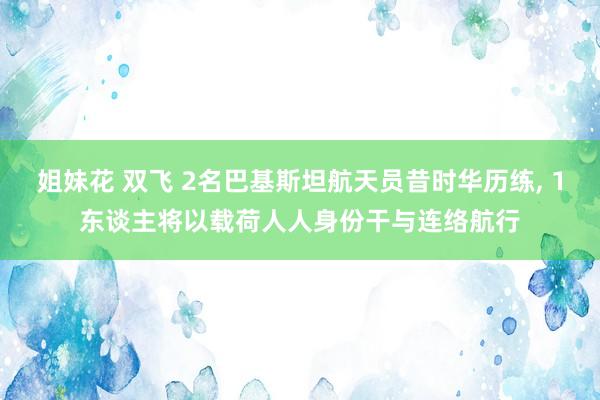 姐妹花 双飞 2名巴基斯坦航天员昔时华历练， 1东谈主将以载荷人人身份干与连络航行