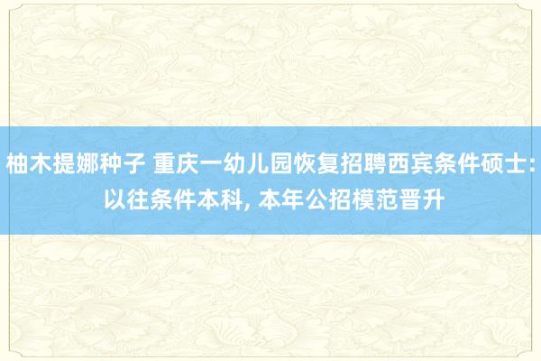 柚木提娜种子 重庆一幼儿园恢复招聘西宾条件硕士: 以往条件本科， 本年公招模范晋升