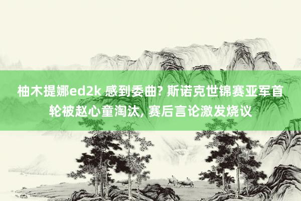 柚木提娜ed2k 感到委曲? 斯诺克世锦赛亚军首轮被赵心童淘汰， 赛后言论激发烧议