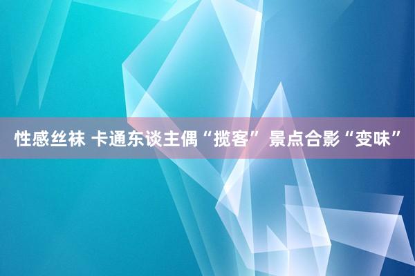 性感丝袜 卡通东谈主偶“揽客” 景点合影“变味”