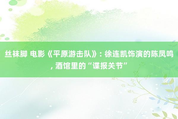 丝袜脚 电影《平原游击队》: 徐连凯饰演的陈凤鸣， 酒馆里的“谍报关节”