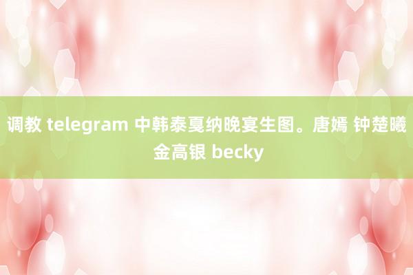 调教 telegram 中韩泰戛纳晚宴生图。唐嫣 钟楚曦 金高银 becky
