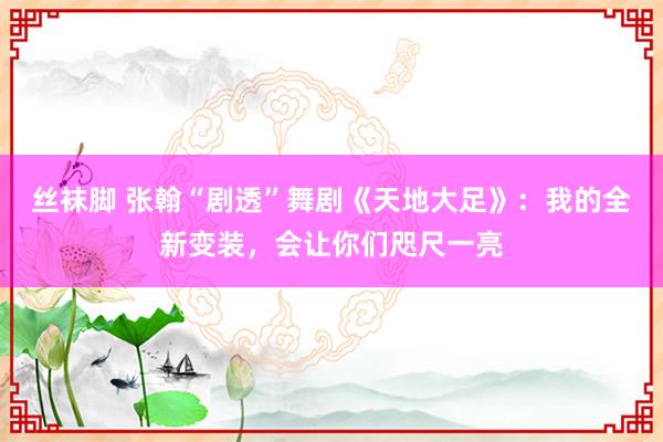 丝袜脚 张翰“剧透”舞剧《天地大足》：我的全新变装，会让你们咫尺一亮
