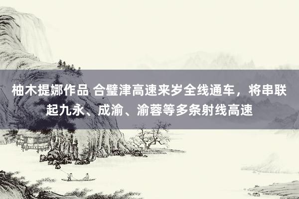 柚木提娜作品 合璧津高速来岁全线通车,将串联起九永、成渝、渝蓉等多条射线高速