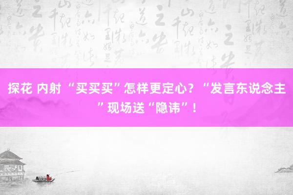 探花 内射 “买买买”怎样更定心?“发言东说念主”现场送“隐讳”!