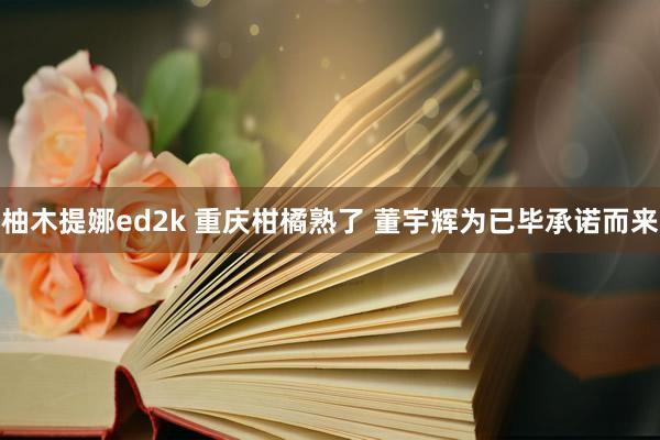 柚木提娜ed2k 重庆柑橘熟了 董宇辉为已毕承诺而来