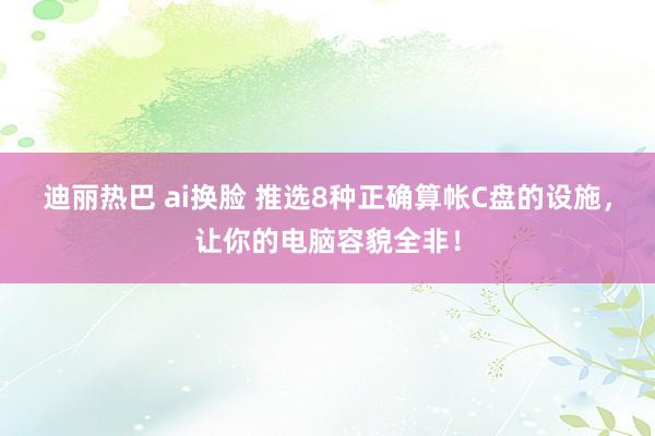 迪丽热巴 ai换脸 推选8种正确算帐C盘的设施,让你的电脑容貌全非!