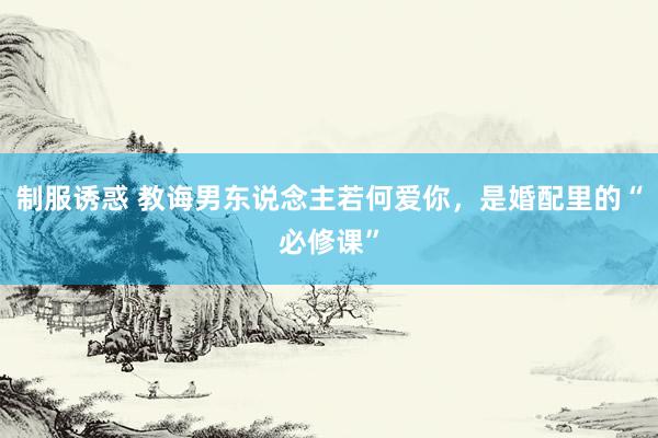 制服诱惑 教诲男东说念主若何爱你,是婚配里的“必修课”