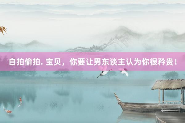 自拍偷拍. 宝贝，你要让男东谈主认为你很矜贵！