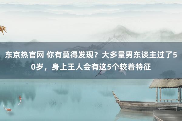 东京热官网 你有莫得发现?大多量男东谈主过了50岁,身上王人会有这5个较着特征