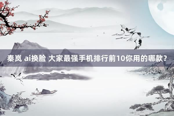 秦岚 ai换脸 大家最强手机排行前10你用的哪款?