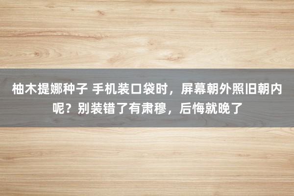 柚木提娜种子 手机装口袋时,屏幕朝外照旧朝内呢?别装错了有肃穆,后悔就晚了