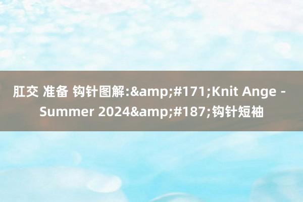 肛交 准备 钩针图解:&#171;Knit Ange - Summer 2024&#187;钩针短袖