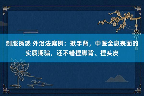 制服诱惑 外治法案例:揪手背,中医全息表面的实质期骗,还不错捏脚背、捏头皮