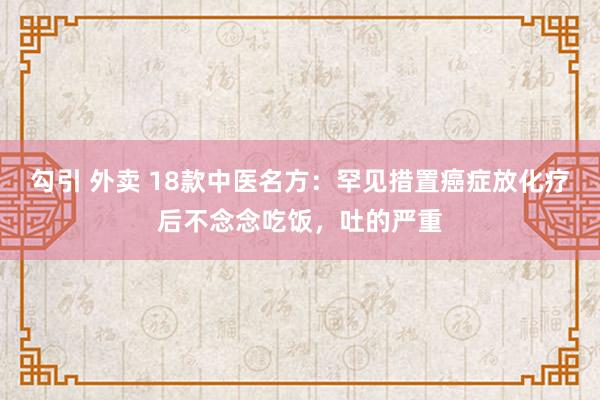 勾引 外卖 18款中医名方:罕见措置癌症放化疗后不念念吃饭,吐的严重