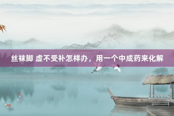 丝袜脚 虚不受补怎样办,用一个中成药来化解