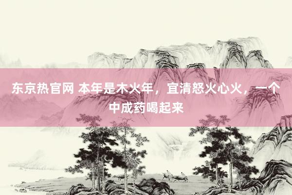 东京热官网 本年是木火年,宜清怒火心火,一个中成药喝起来