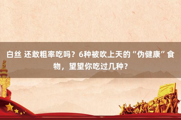 白丝 还敢粗率吃吗?6种被吹上天的“伪健康”食物,望望你吃过几种?