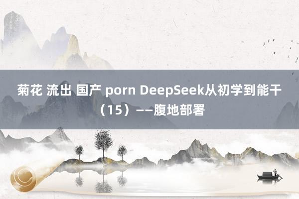 菊花 流出 国产 porn DeepSeek从初学到能干(15)——腹地部署