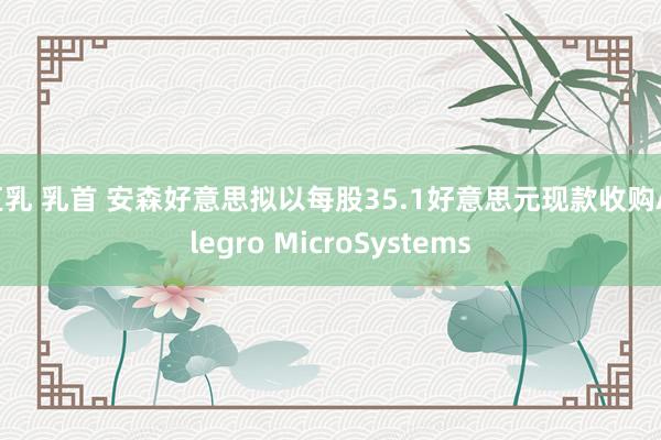 巨乳 乳首 安森好意思拟以每股35.1好意思元现款收购Allegro MicroSystems