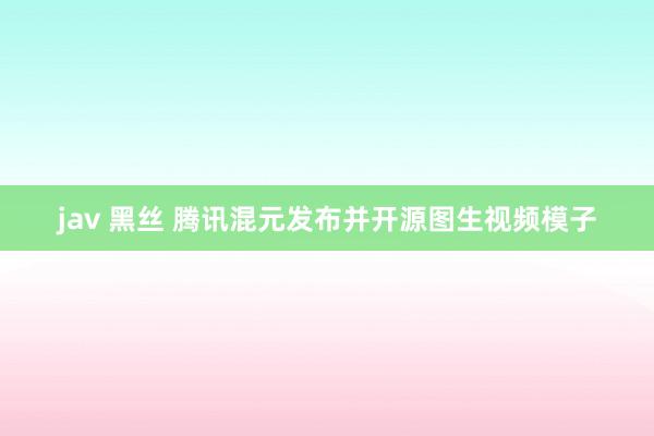 jav 黑丝 腾讯混元发布并开源图生视频模子