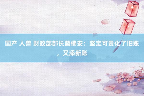 国产 人兽 财政部部长蓝佛安:坚定可贵化了旧账,又添新账