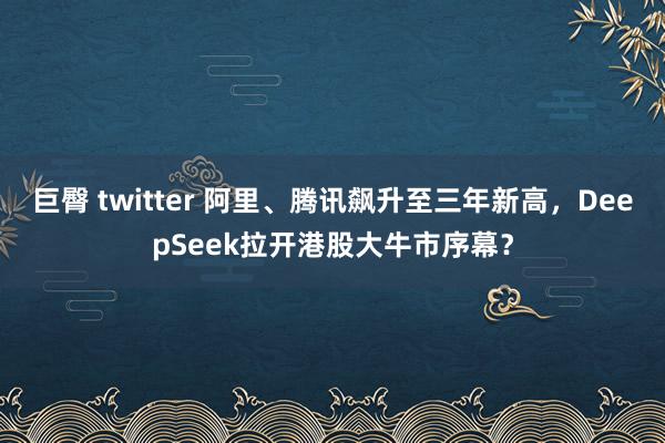 巨臀 twitter 阿里、腾讯飙升至三年新高,DeepSeek拉开港股大牛市序幕?