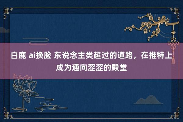白鹿 ai换脸 东说念主类超过的道路,在推特上成为通向涩涩的殿堂