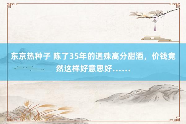 东京热种子 陈了35年的迥殊高分甜酒,价钱竟然这样好意思好……