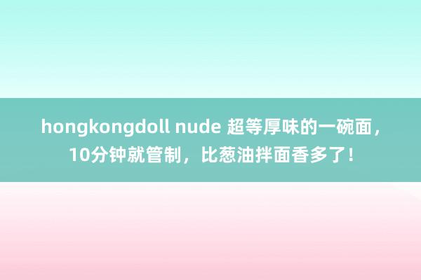 hongkongdoll nude 超等厚味的一碗面,10分钟就管制,比葱油拌面香多了!