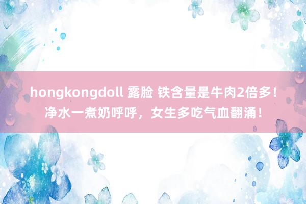 hongkongdoll 露脸 铁含量是牛肉2倍多!净水一煮奶呼呼,女生多吃气血翻涌!